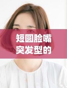 短圆脸嘴突发型的独特魅力与特征