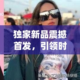 独家新品震撼首发,引领时尚潮流,展现独特魅力风采