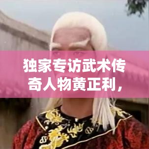独家专访武术传奇人物黄正利，心路历程揭秘